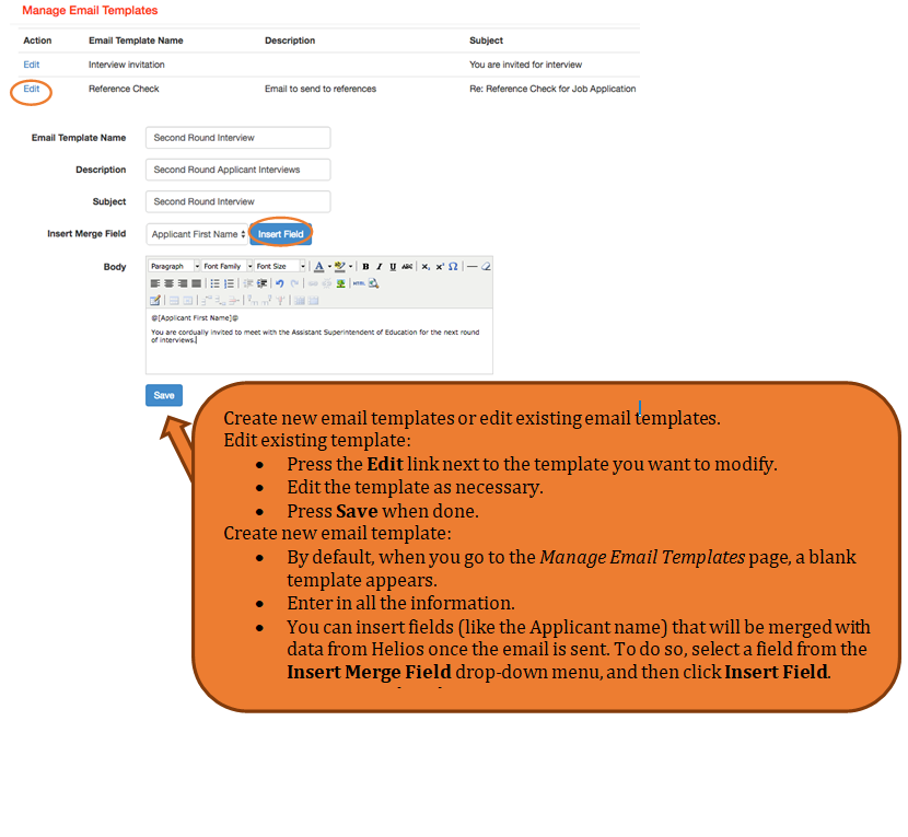 Rounded Rectangle: Create new email templates or edit existing email templates.
		Edit existing template:
		â€¢	Press the Edit link next to the template you want to modify.
		â€¢	Edit the template as necessary.
		â€¢	Press Save when done.
		Create new email template:
		â€¢	By default, when you go to the Manage Email Templates page, a blank template appears.
		â€¢	Enter in all the information.
		â€¢	You can insert fields (like the Applicant name) that will be merged with data from Helios once the email is sent. To do so, select a field from the Insert Merge Field drop-down menu, and then click Insert Field.
		â€¢	Press Save when done.